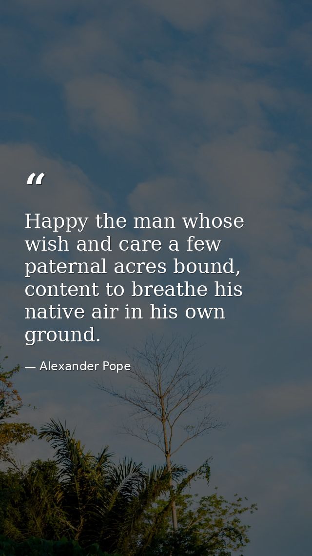 Happy the man whose wish and care a few paternal acres bound, content to breathe his native air in his own ground. — Alexander Pope