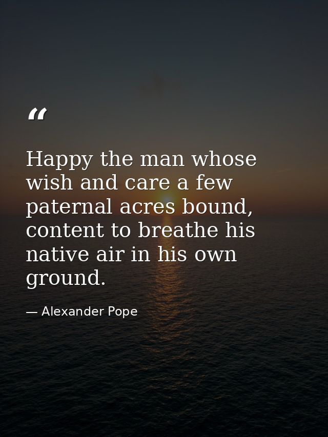 Happy the man whose wish and care a few paternal acres bound, content to breathe his native air in his own ground. — Alexander Pope