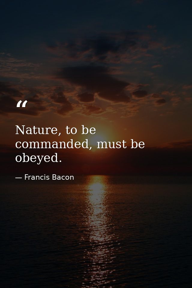 Nature, to be commanded, must be obeyed. — Francis Bacon