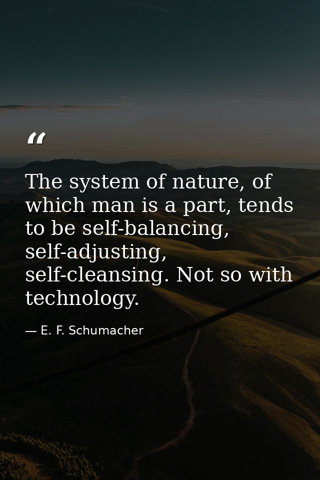 The system of nature, of which man is a part, tends to be self-balancing, self-adjusting, self-cleansing. Not so with te — E. F. Schumacher