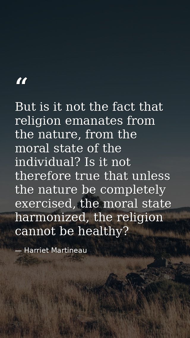 But is it not the fact that religion emanates from the nature, from the moral state of the individual? Is it not therefo — Harriet Martineau