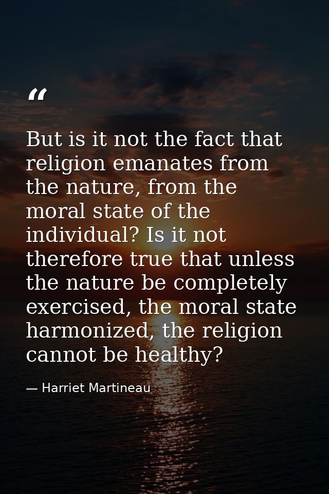 But is it not the fact that religion emanates from the nature, from the moral state of the individual? Is it not therefo — Harriet Martineau