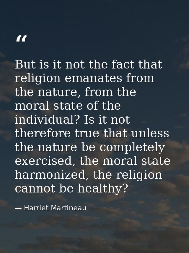 But is it not the fact that religion emanates from the nature, from the moral state of the individual? Is it not therefo — Harriet Martineau