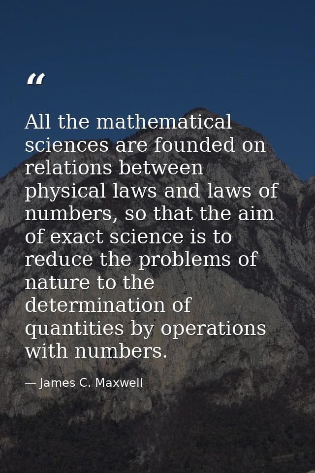 All the mathematical sciences are founded on relations between physical laws and laws of numbers, so that the aim of exa — James C. Maxwell