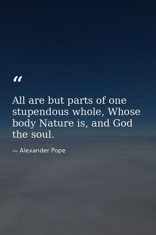 All are but parts of one stupendous whole, Whose body Nature is, and God the soul. — Alexander Pope