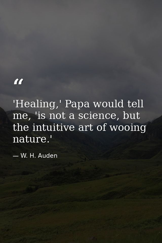 'Healing,' Papa would tell me, 'is not a science, but the intuitive art of wooing nature.' — W. H. Auden
