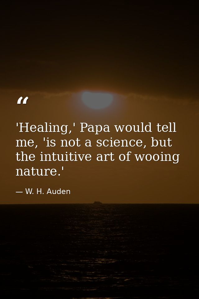'Healing,' Papa would tell me, 'is not a science, but the intuitive art of wooing nature.' — W. H. Auden