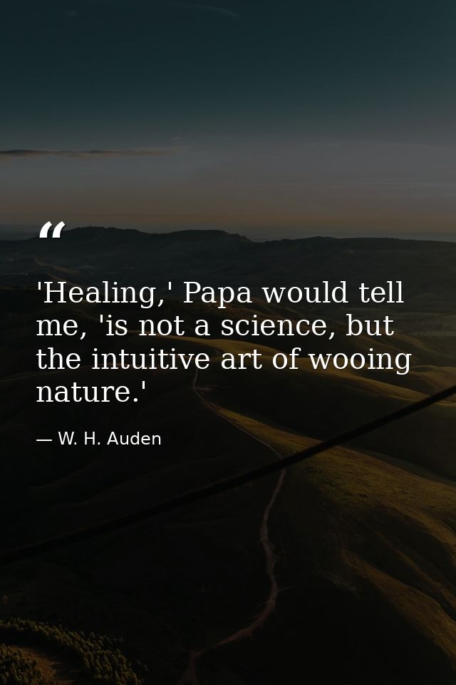 'Healing,' Papa would tell me, 'is not a science, but the intuitive art of wooing nature.' — W. H. Auden