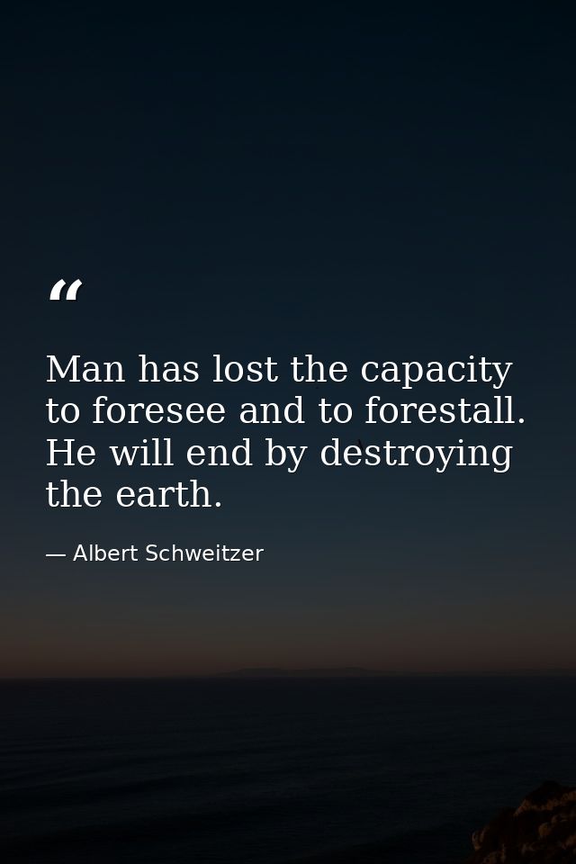 Man has lost the capacity to foresee and to forestall. He will end by destroying the earth. — Albert Schweitzer