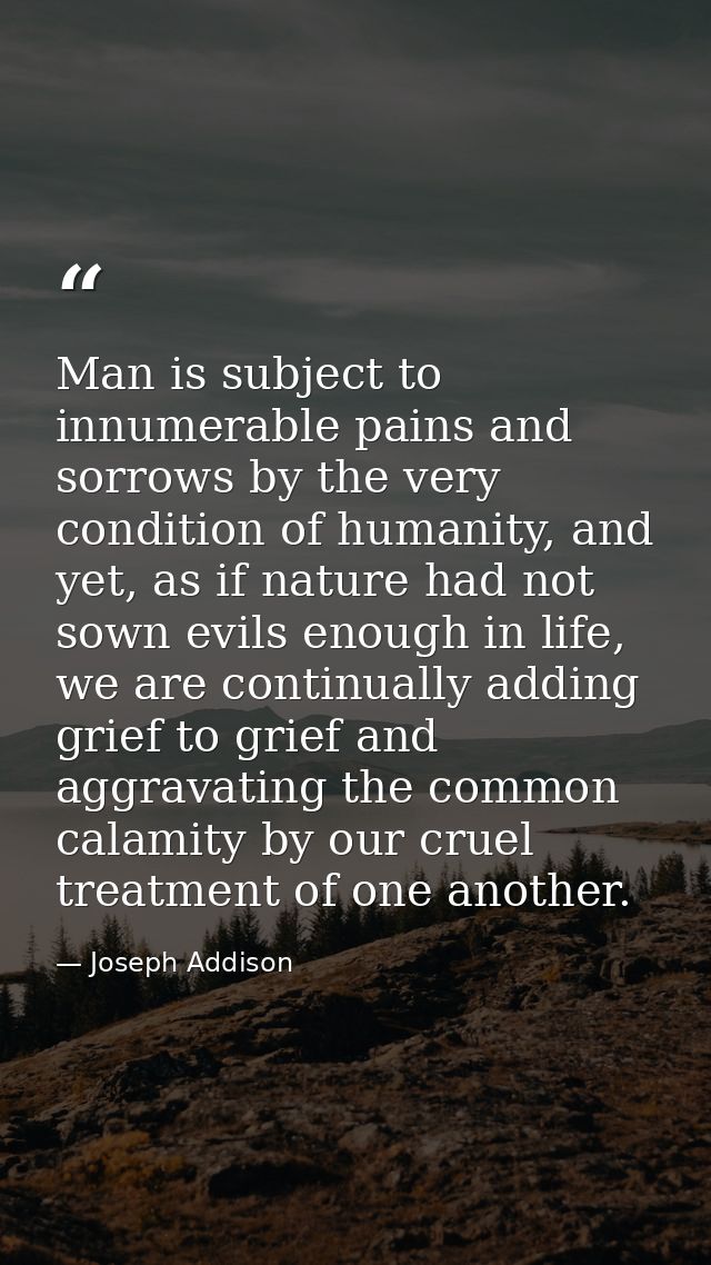 Man is subject to innumerable pains and sorrows by the very condition of humanity, and yet, as if nature had not sown ev — Joseph Addison