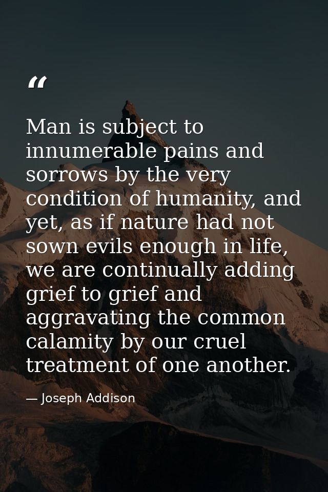 Man is subject to innumerable pains and sorrows by the very condition of humanity, and yet, as if nature had not sown ev — Joseph Addison