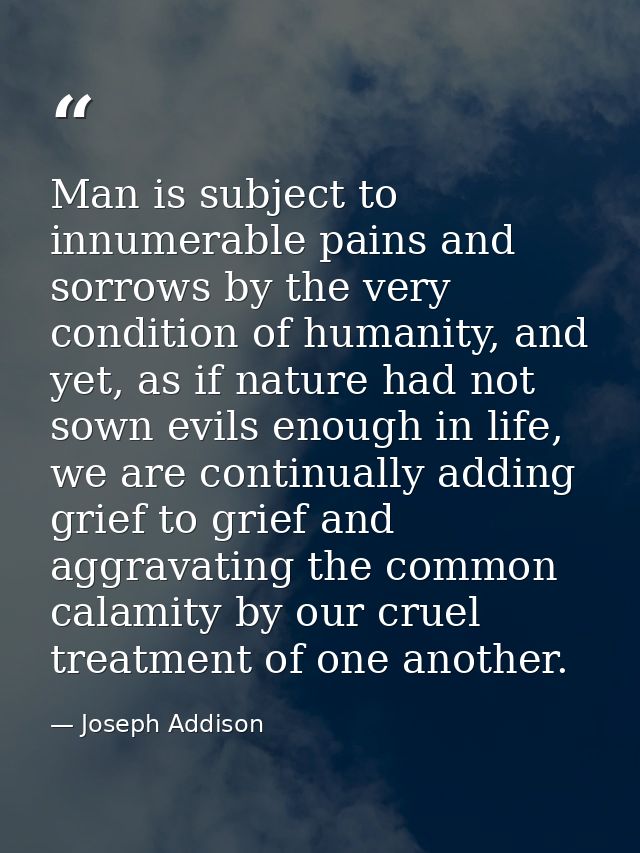 Man is subject to innumerable pains and sorrows by the very condition of humanity, and yet, as if nature had not sown ev — Joseph Addison