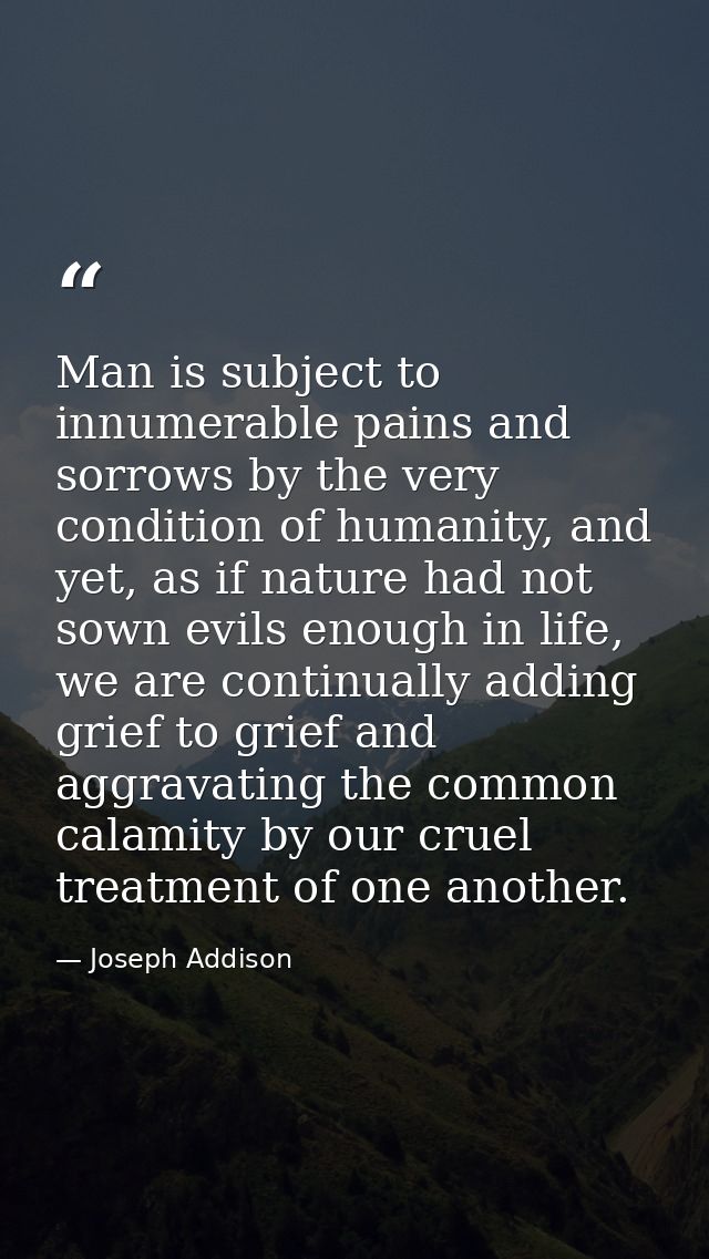 Man is subject to innumerable pains and sorrows by the very condition of humanity, and yet, as if nature had not sown ev — Joseph Addison