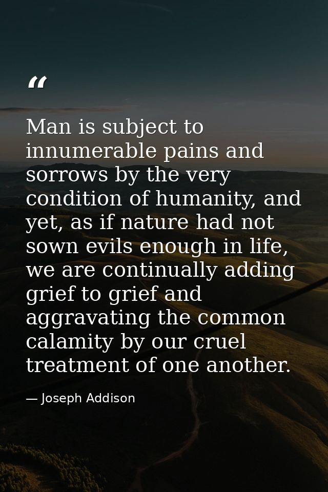Man is subject to innumerable pains and sorrows by the very condition of humanity, and yet, as if nature had not sown ev — Joseph Addison