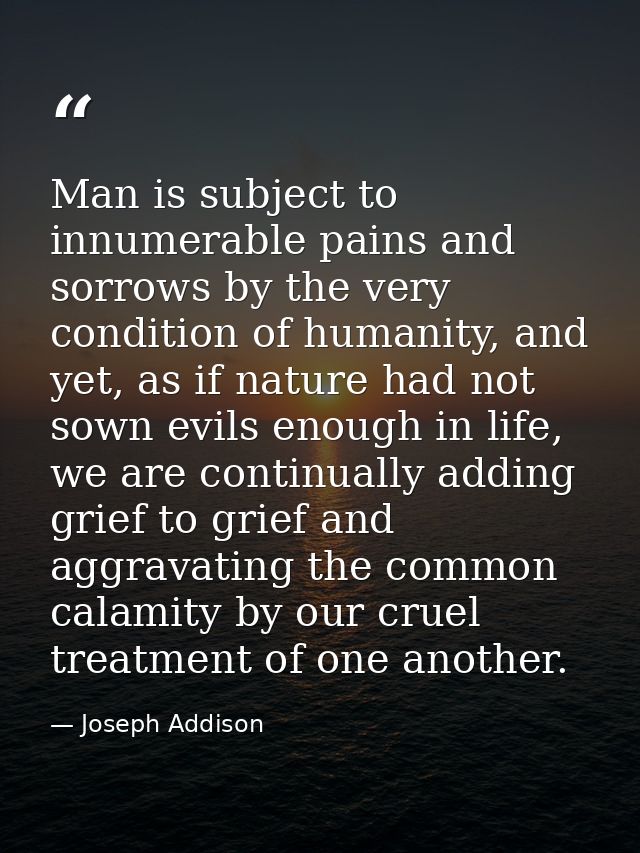 Man is subject to innumerable pains and sorrows by the very condition of humanity, and yet, as if nature had not sown ev — Joseph Addison