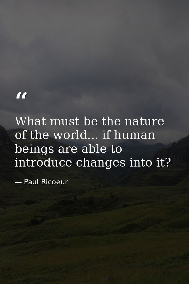 What must be the nature of the world... if human beings are able to introduce changes into it? — Paul Ricoeur