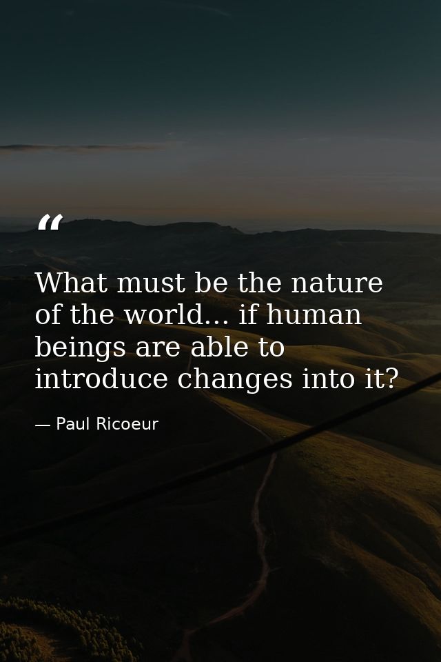 What must be the nature of the world... if human beings are able to introduce changes into it? — Paul Ricoeur