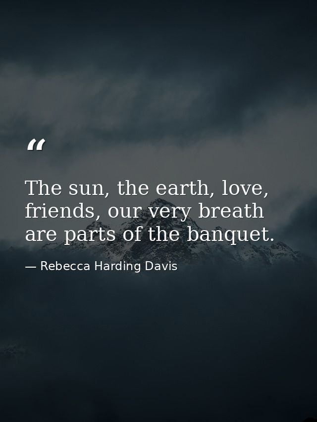 The sun, the earth, love, friends, our very breath are parts of the banquet. — Rebecca Harding Davis