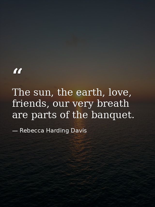 The sun, the earth, love, friends, our very breath are parts of the banquet. — Rebecca Harding Davis