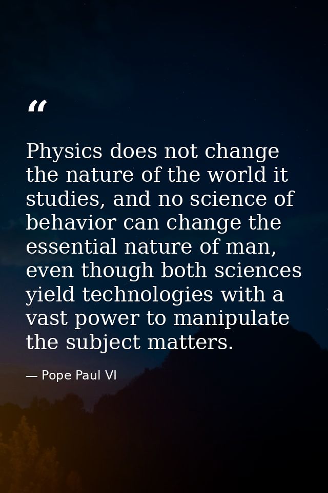 Physics does not change the nature of the world it studies, and no science of behavior can change the essential nature o — Pope Paul VI