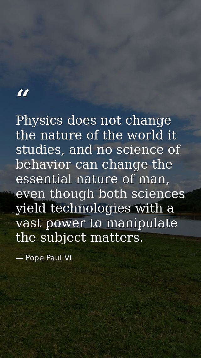 Physics does not change the nature of the world it studies, and no science of behavior can change the essential nature o — Pope Paul VI
