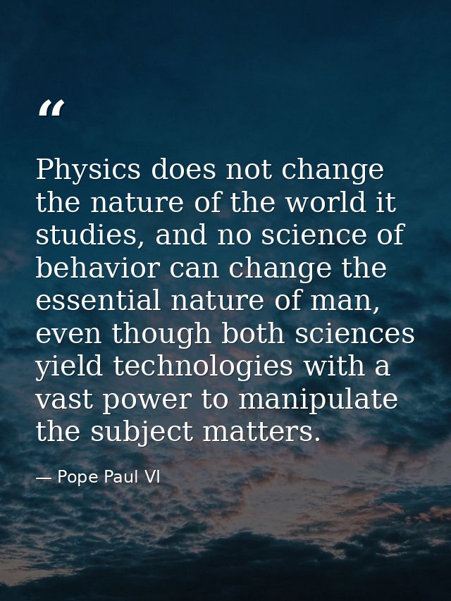 Physics does not change the nature of the world it studies, and no science of behavior can change the essential nature o — Pope Paul VI