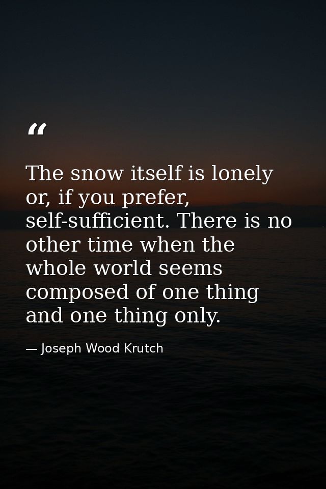 The snow itself is lonely or, if you prefer, self-sufficient. There is no other time when the whole world seems composed — Joseph Wood Krutch