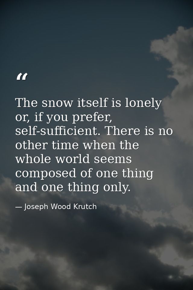 The snow itself is lonely or, if you prefer, self-sufficient. There is no other time when the whole world seems composed — Joseph Wood Krutch