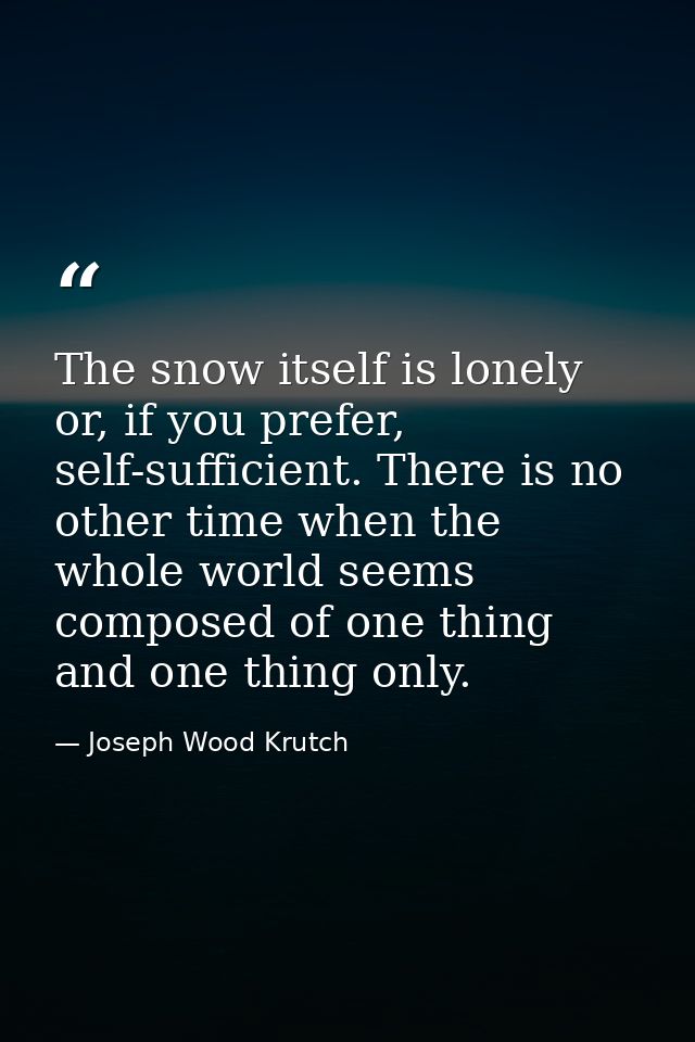 The snow itself is lonely or, if you prefer, self-sufficient. There is no other time when the whole world seems composed — Joseph Wood Krutch