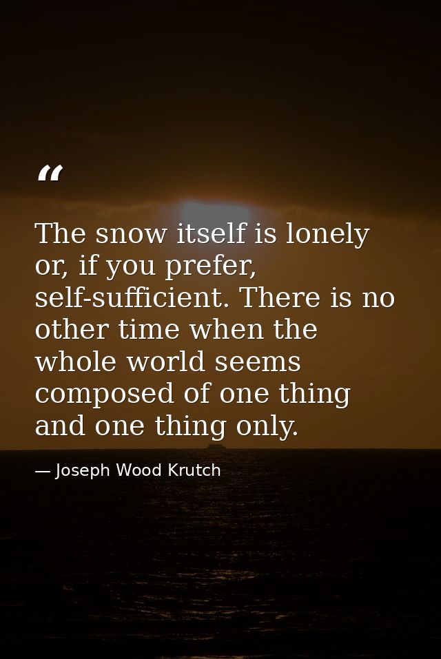 The snow itself is lonely or, if you prefer, self-sufficient. There is no other time when the whole world seems composed — Joseph Wood Krutch