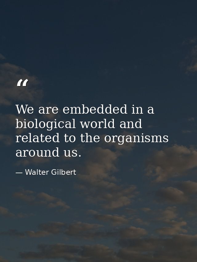 We are embedded in a biological world and related to the organisms around us. — Walter Gilbert