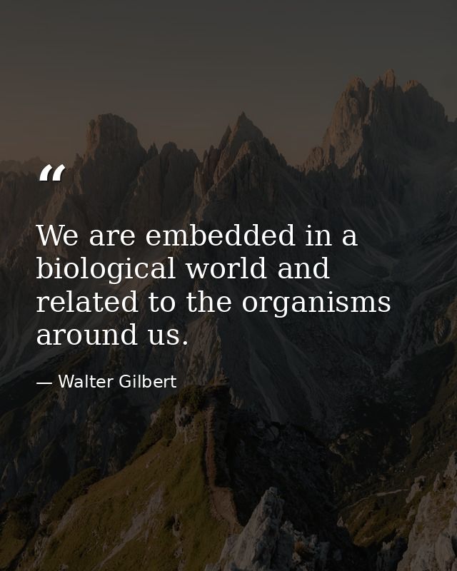 We are embedded in a biological world and related to the organisms around us. — Walter Gilbert