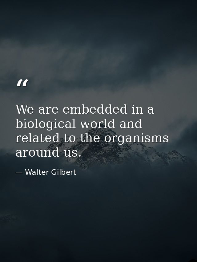 We are embedded in a biological world and related to the organisms around us. — Walter Gilbert