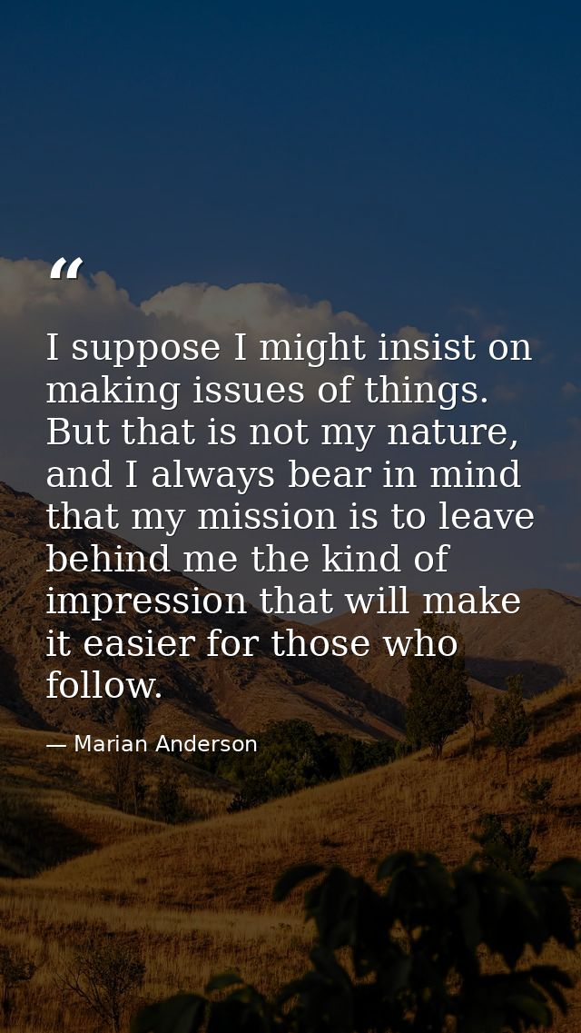 I suppose I might insist on making issues of things. But that is not my nature, and I always bear in mind that my missio — Marian Anderson