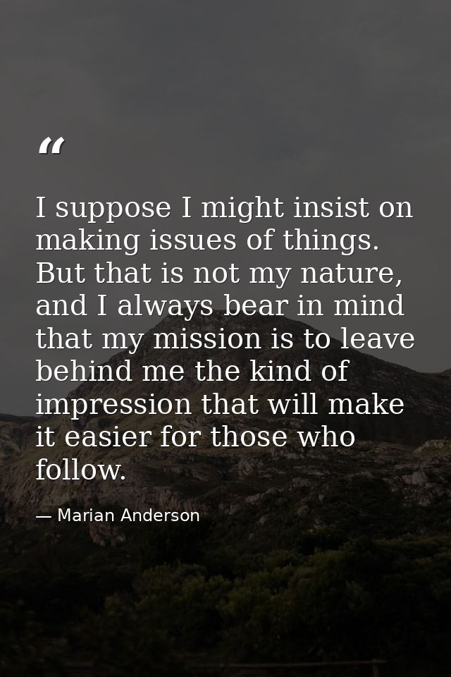 I suppose I might insist on making issues of things. But that is not my nature, and I always bear in mind that my missio — Marian Anderson
