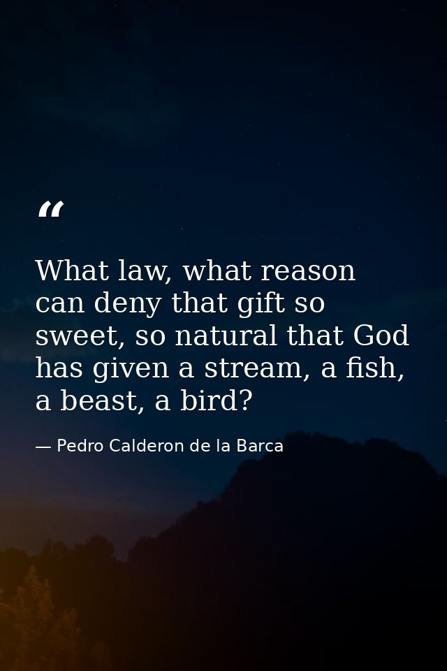 What law, what reason can deny that gift so sweet, so natural that God has given a stream, a fish, a beast, a bird? — Pedro Calderon de la Barca