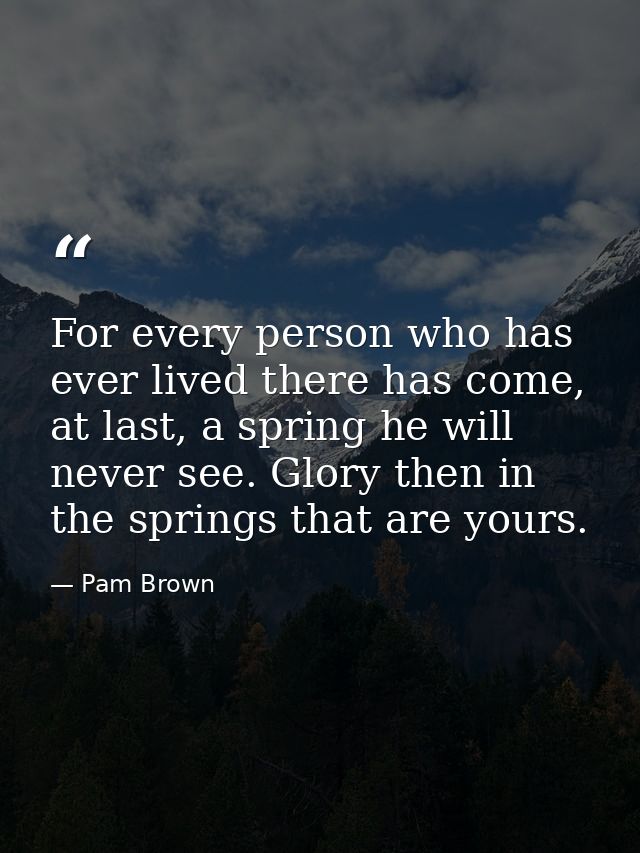 For every person who has ever lived there has come, at last, a spring he will never see. Glory then in the springs that  — Pam Brown