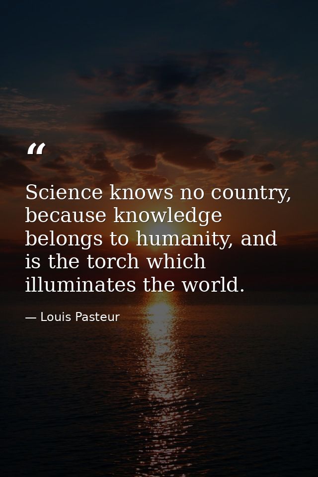 Science knows no country, because knowledge belongs to humanity, and is the torch which illuminates the world. — Louis Pasteur