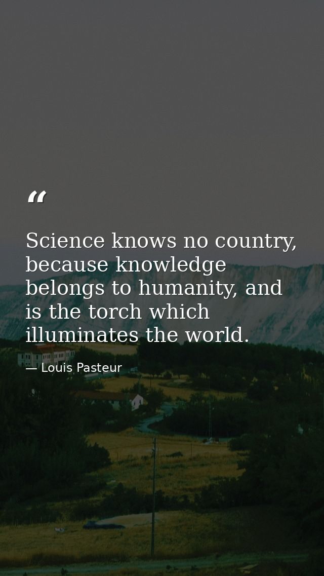 Science knows no country, because knowledge belongs to humanity, and is the torch which illuminates the world. — Louis Pasteur