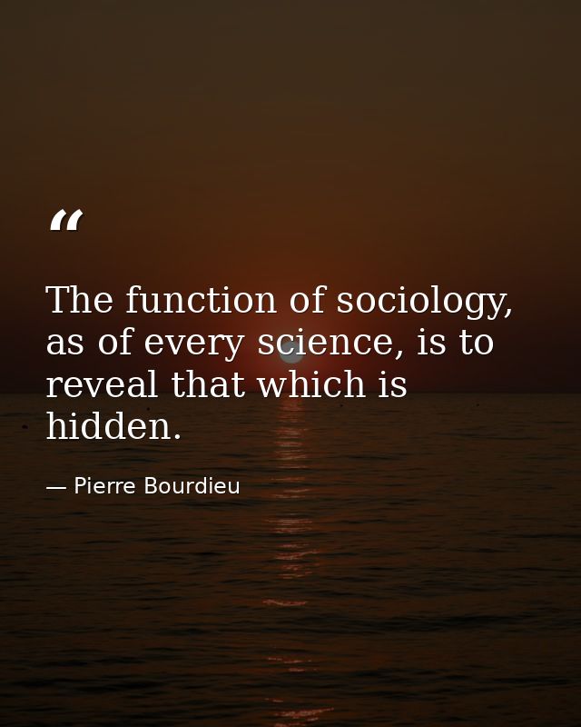 The function of sociology, as of every science, is to reveal that which is hidden. — Pierre Bourdieu