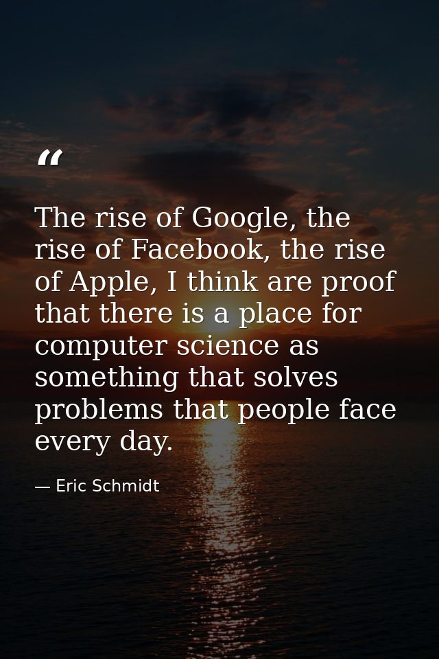 The rise of Google, the rise of Facebook, the rise of Apple, I think are proof that there is a place for computer scienc — Eric Schmidt