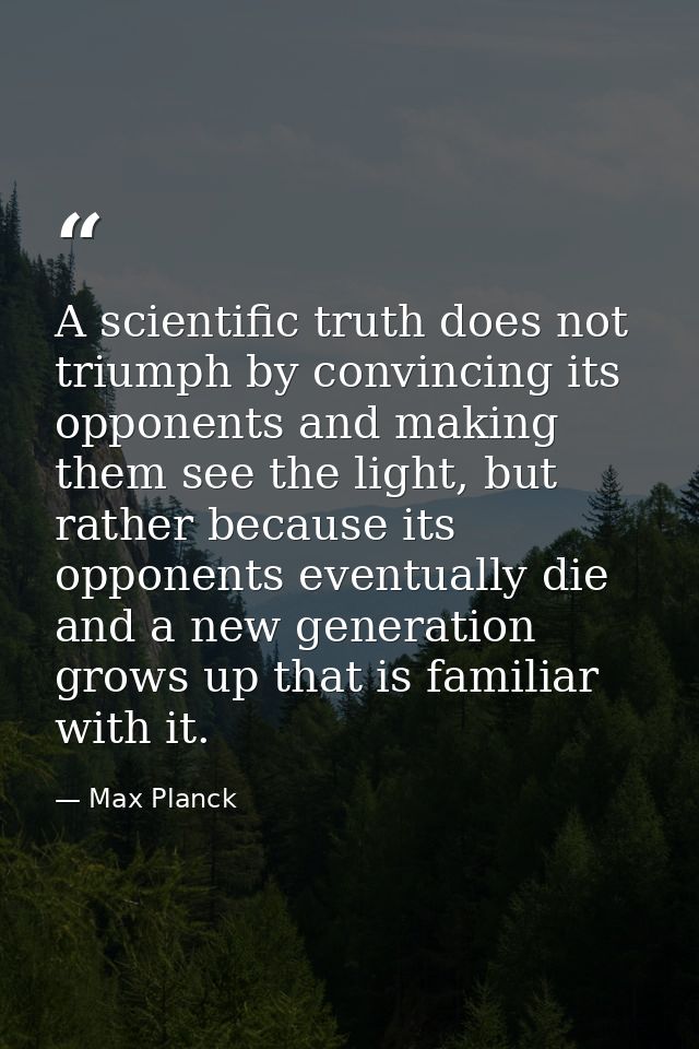 A scientific truth does not triumph by convincing its opponents and making them see the light, but rather because its op — Max Planck