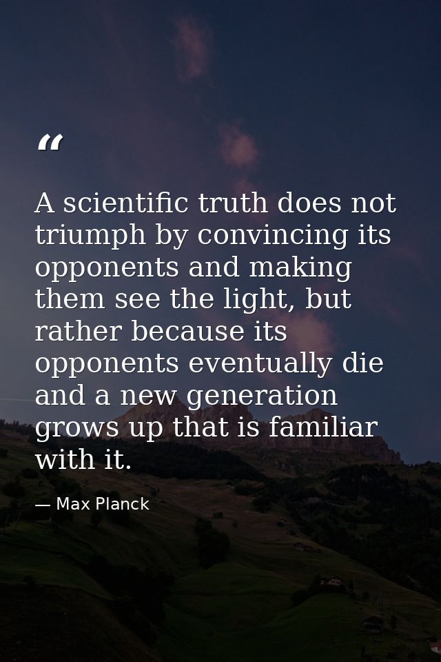 A scientific truth does not triumph by convincing its opponents and making them see the light, but rather because its op — Max Planck