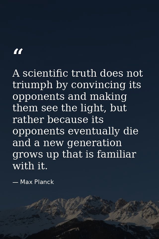 A scientific truth does not triumph by convincing its opponents and making them see the light, but rather because its op — Max Planck