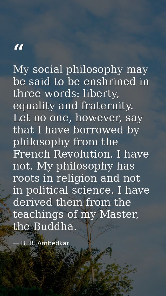 My social philosophy may be said to be enshrined in three words: liberty, equality and fraternity. Let no one, however,  — B. R. Ambedkar