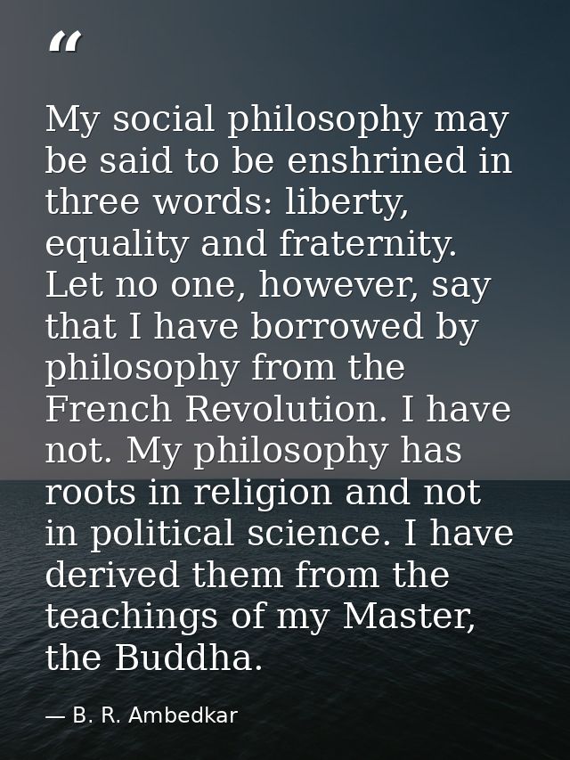My social philosophy may be said to be enshrined in three words: liberty, equality and fraternity. Let no one, however,  — B. R. Ambedkar