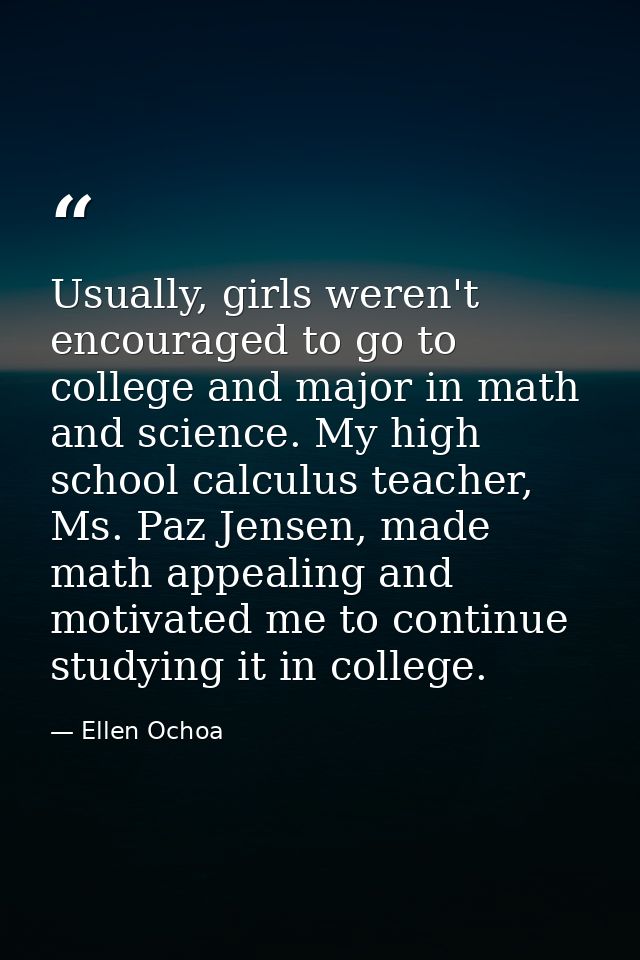 Usually, girls weren't encouraged to go to college and major in math and science. My high school calculus teacher, Ms. P — Ellen Ochoa