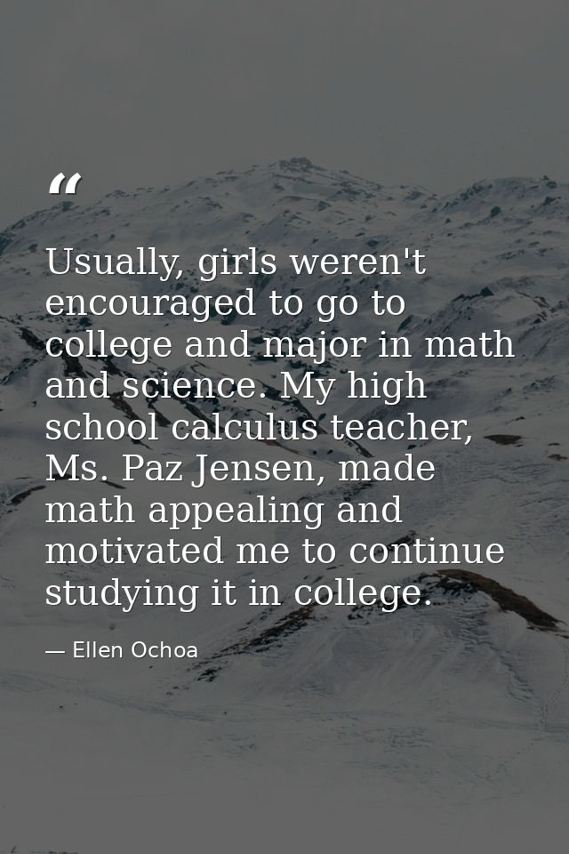 Usually, girls weren't encouraged to go to college and major in math and science. My high school calculus teacher, Ms. P — Ellen Ochoa