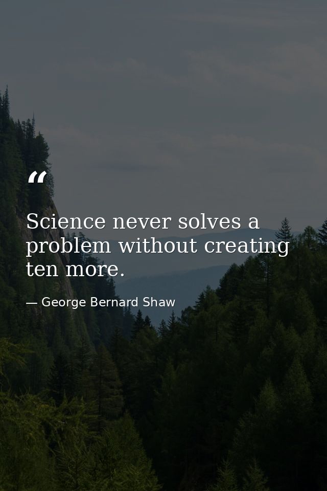 Science never solves a problem without creating ten more. — George Bernard Shaw