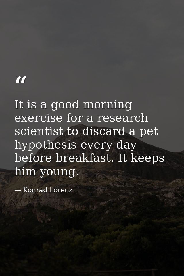 It is a good morning exercise for a research scientist to discard a pet hypothesis every day before breakfast. It keeps  — Konrad Lorenz